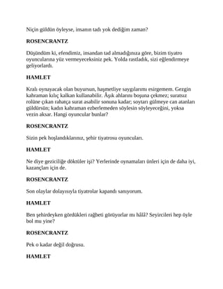 Niçin güldün öyleyse, insanın tadı yok dediğim zaman?
ROSENCRANTZ
Düşündüm ki, efendimiz, insandan tad almadığınıza göre, bizim tiyatro
oyuncularına yüz vermeyeceksiniz pek. Yolda rastladık, sizi eğlendirmeye
geliyorlardı.
HAMLET
Kralı oynayacak olan buyursun, haşmetliye saygılarımı esirgemem. Gezgin
kahraman kılıç kalkan kullanabilir. Âşık ahlarını boşuna çekmez; suratsız
rolüne çıkan rahatça surat asabilir sonuna kadar; soytarı gülmeye can atanları
güldürsün; kadın kahraman ezberlemeden söylesin söyleyeceğini, yoksa
vezin aksar. Hangi oyuncular bunlar?
ROSENCRANTZ
Sizin pek hoşlandıklarınız, şehir tiyatrosu oyuncuları.
HAMLET
Ne diye geziciliğe döktüler işi? Yerlerinde oynamaları ünleri için de daha iyi,
kazançları için de.
ROSENCRANTZ
Son olaylar dolayısıyla tiyatrolar kapandı sanıyorum.
HAMLET
Ben şehirdeyken gördükleri rağbeti görüyorlar mı hâlâ? Seyircileri hep öyle
bol mu yine?
ROSENCRANTZ
Pek o kadar değil doğrusu.
HAMLET
 
