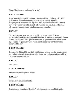 Neden? Paslanmaya mı başladılar yoksa?
ROSENCRANTZ
Hayır, eskisi gibi gayretli kendileri. Ama efendimiz, bir alay çoluk çocuk
çıktı ortaya, sahnede civcivler gibi cıyak cıyak bağırıp çılgınca
alkışlanıyorlar. Son moda onlar şimdi; öteki tiyatrolara kaba halk sahneleri
diye öyle veriştiriyorlar ki, nice eli kılıç tutanlar kaz kanatlarının hışmına
uğramaktan korkup şehir tiyatrolarına gidemez oldular.
HAMLET
Sahi, çocuklar mı oynuyor gerçekten? Kim tutuyor bunları? Neyle
geçiniyorlar? Bu kuşlar yalnız öttükleri sürece mi kalacaklar sahnede? Günün
birinde şehir tiyatrolarına geçecek olurlarsa, ki geçinemeyince ister istemez
öyle olacak, bu çocukları tutan yazarlar onların gelecekleriyle oynamış
olmayacaklar mı?
ROSENCRANTZ
Doğrusu her iki taraf bir hayli gürültü kopardı, halk da hepsini kışkırtmaktan
geri kalmadı, iş öyle kızıştı ki yazarlar, oyuncular bu kavgaya katılmadıkça,
oyunlar para getirmez oldu.
HAMLET
Yok canım?
GUILDENSTERN
Evet, bir hayli kafa patladı bu işte!
HAMLET
Çocuklar mı kazandı sonunda?
ROSENCRANTZ
Hem de nasıl, efendimiz; Herakles’i bile hakladılar, sırtındaki dünya ile
 