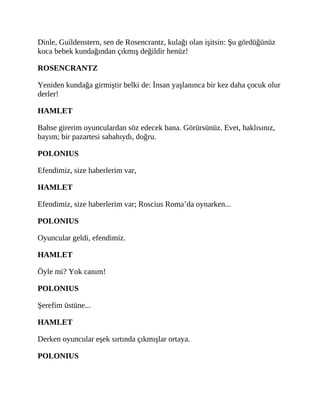Dinle, Guildenstern, sen de Rosencrantz, kulağı olan işitsin: Şu gördüğünüz
koca bebek kundağından çıkmış değildir henüz!
ROSENCRANTZ
Yeniden kundağa girmiştir belki de: İnsan yaşlanınca bir kez daha çocuk olur
derler!
HAMLET
Bahse girerim oyunculardan söz edecek bana. Görürsünüz. Evet, haklısınız,
bayım; bir pazartesi sabahıydı, doğru.
POLONIUS
Efendimiz, size haberlerim var,
HAMLET
Efendimiz, size haberlerim var; Roscius Roma’da oynarken...
POLONIUS
Oyuncular geldi, efendimiz.
HAMLET
Öyle mi? Yok canım!
POLONIUS
Şerefim üstüne...
HAMLET
Derken oyuncular eşek sırtında çıkmışlar ortaya.
POLONIUS
 