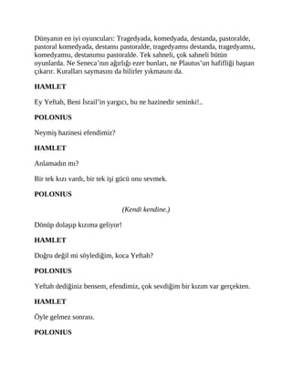 Dünyanın en iyi oyuncuları: Tragedyada, komedyada, destanda, pastoralde,
pastoral komedyada, destansı pastoralde, tragedyamsı destanda, tragedyamsı,
komedyamsı, destanımsı pastoralde. Tek sahneli, çok sahneli bütün
oyunlarda. Ne Seneca’nın ağırlığı ezer bunları, ne Plautus’un hafifliği baştan
çıkarır. Kuralları saymasını da bilirler yıkmasını da.
HAMLET
Ey Yeftah, Beni İsrail’in yargıcı, bu ne hazinedir seninki!..
POLONIUS
Neymiş hazinesi efendimiz?
HAMLET
Anlamadın mı?
Bir tek kızı vardı, bir tek işi gücü onu sevmek.
POLONIUS
(Kendi kendine.)
Dönüp dolaşıp kızıma geliyor!
HAMLET
Doğru değil mi söylediğim, koca Yeftah?
POLONIUS
Yeftah dediğiniz bensem, efendimiz, çok sevdiğim bir kızım var gerçekten.
HAMLET
Öyle gelmez sonrası.
POLONIUS
 