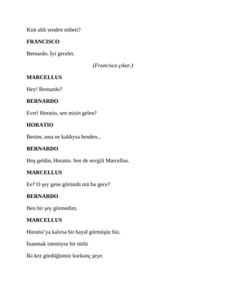 Kim aldı senden nöbeti?
FRANCISCO
Bernardo. İyi geceler.
(Francisco çıkar.)
MARCELLUS
Hey! Bernardo?
BERNARDO
Evet! Horatio, sen misin gelen?
HORATIO
Benim, ama ne kaldıysa benden...
BERNARDO
Hoş geldin, Horatio. Sen de sevgili Marcellus.
MARCELLUS
Ee? O şey gene göründü mü bu gece?
BERNARDO
Ben bir şey görmedim.
MARCELLUS
Horatio’ya kalırsa bir hayal görmüşüz biz.
İnanmak istemiyor bir türlü
İki kez gördüğümüz korkunç şeye.
 