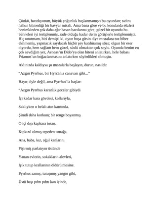Çünkü, hatırlıyorum, büyük çoğunluk hoşlanmamıştı bu oyundan; tadını
halkın bilmediği bir havyar misali. Ama bana göre ve bu konularda sözleri
benimkinden çok daha ağır basan bazılarına göre, güzel bir oyundu bu.
Sahneleri iyi tertiplenmiş, sade olduğu kadar derin görüşlerle tertiplenmişti.
Hiç unutmam, biri demişti ki, oyun hoşa gitsin diye mısralara tuz biber
ekilmemiş, yapmacık sayılacak hiçbir şey katılmamış söze; olgun bir eser
diyordu, hem sağlam hem güzel, süslü olmaktan çok soylu. Oyunda benim en
çok sevdiğim yer, Aeneas’ın Dido’ya olan biteni anlatırken, hele babası
Priamos’un boğazlanmasını anlatırken söyledikleri olmuştu.
Aklınızda kaldıysa şu mısralarla başlayın, durun, nasıldı:
“Azgın Pyrrhus, bir Hyrcania canavarı gibi...”
Hayır, öyle değil, ama Pyrrhus’la başlar:
“Azgın Pyrrhus karanlık geceler gibiydi
İçi kadar kara gövdesi, kollarıyla,
Saklıyken o belalı atın karnında.
Şimdi daha korkunç bir renge boyanmış
O içi dışı kapkara insan.
Kıpkızıl olmuş tepeden tırnağa,
Ana, baba, kız, oğul kanlarını
Pişirmiş parlatıyor üstünde
Yanan evlerin, sokakların alevleri,
Işık tutup krallarının öldürülmesine.
Pyrrhus azmış, tutuşmuş yangın gibi,
Üstü başı pıhtı pıhtı kan içinde,
 