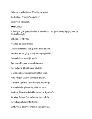 Cehennem yakutlarına dönmüş gözleriyle,
Yaşlı atayı, Priamos’u arıyor...”
Siz devam edin artık.
POLONIUS
Allah için, çok güzel okudunuz efendimiz, tam gereken söyleyişle, hem de
ölçüsü biçisiyle.
BİRINCİ OYUNCU
“Hemen de buluyor onu:
Güçsüz dermansız vuruşurken Yunanlılarla,
Emektar kılıcı, çıkıp yüreğinin buyruğundan,
Düşüp kalıyor düştüğü yerde.
Pyrrhus saldırıyor hemen Priamos’a
Kavgada eşitliği çiğneyen gücüyle.
Gözü dönmüş, boşa gidiyor saldığı kılıç,
Ama rüzgârı yıkıyor yere cılız ihtiyarı.
O zaman, uğursuz İlion duyuyor bu yıkılışı.
Yanan kuleleriyle çöküyor birden yere.
Korkunç bir çatırtı kulaklarını tıkıyor Pyrrhus’un,
Ve yüce Priamos’un ak başına inecek kılıç
Havada durakalıyor birdenbire,
Bir heykele dönüyor Pyrrhus olduğu yerde.
 