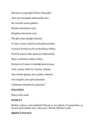 Duruyor ne yapacağını bilmez olmuş gibi.
Ama nasıl kasırgalar patlamazdan önce
Bir sessizlik sararsa gökleri,
Bulutlar donakalırsa nasıl,
Rüzgârlar diniverirse nasıl
Ölü gibi yatan toprağın üstünde,
Ve işte o zaman yıldırım nasıl patlarsa birden.
Uyanıyor Pyrrhus’un bir an duraklayan öfkesi.
Devlerin topuzu daha amansızca düşmemiştir
Mars’ın delinmez zırhları üstüne,
Pyrrhus’un Priamos’a indirdiği kanlı kılıçtan.
Yıkıl, yıkılası felek! Ey Tanrılar, birleşin,
Alın elinden gücünü, kırın çarkını, tekerini!
Atın dingilini yüce gök katlarından
Cehennem zebanilerinin çukuruna!”
POLONIUS
Burası fazla uzadı.
HAMLET
Berbere yollarız, senin sakalınla! Devam et, rica ederim. O soytarılıklar, ya
da açık saçık şakalar ister, yoksa uyur. Devam, Hekuba’ya gel.
BİRİNCİ OYUNCU
 