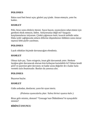 POLONIUS
Bakın nasıl beti benzi uçtu; gözleri yaş içinde. Aman etmeyin, yeter bu
kadarı.
HAMLET
Peki, biraz sonra dinleriz ötesini. Sayın bayım, oyuncuların rahat etmesi için
gerekeni eksik etmeyin, lütfen. Anlıyorsunuz değil mi? Saygıyla
karşılanmalarını istiyorum. Çünkü çağımızın özeti, kısacık tarihidir onlar.
Daha iyidir sağlığınızda onların dillerine düşmektense öldükten sonra mezar
taşınıza kötü şeyler yazılması.
POLONIUS
Layık oldukları biçimde davranacağım efendimiz.
HAMLET
Olmaz öyle şey, Tanrı esirgesin, insan gibi davranmak yeter. Herkese
layığına göre davranacak olursan kim kırbaçtan kurtulabilir ki? Onlara kendi
şeref ve payenize göre davranın; ne kadar azına değseler de o kadar fazla
vermek sizin ihsanınızdır. Bunları da yanınıza alın.
POLONIUS
Buyurun baylar.
HAMLET
Gidin ardından, dostlarım; yarın bir oyun isteriz.
(Polonius oyuncularla çıkar. Yalnız birinci oyuncu kalır.)
Biraz gelir misiniz, dostum? “Gonzago’nun Öldürülmesi”ni oynayabilir
misiniz?
BİRİNCİ OYUNCU
 
