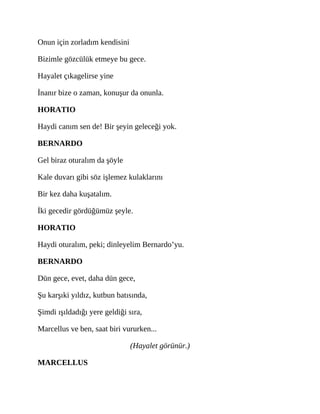 Onun için zorladım kendisini
Bizimle gözcülük etmeye bu gece.
Hayalet çıkagelirse yine
İnanır bize o zaman, konuşur da onunla.
HORATIO
Haydi canım sen de! Bir şeyin geleceği yok.
BERNARDO
Gel biraz oturalım da şöyle
Kale duvarı gibi söz işlemez kulaklarını
Bir kez daha kuşatalım.
İki gecedir gördüğümüz şeyle.
HORATIO
Haydi oturalım, peki; dinleyelim Bernardo’yu.
BERNARDO
Dün gece, evet, daha dün gece,
Şu karşıki yıldız, kutbun batısında,
Şimdi ışıldadığı yere geldiği sıra,
Marcellus ve ben, saat biri vururken...
(Hayalet görünür.)
MARCELLUS
 