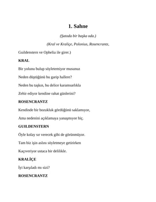 1. Sahne
(Şatoda bir başka oda.)
(Kral ve Kraliçe, Polonius, Rosencrantz,
Guildenstern ve Ophelia ile girer.)
KRAL
Bir yolunu bulup söyletemiyor musunuz
Neden düştüğünü bu garip hallere?
Neden bu taşkın, bu delice karamsarlıkla
Zehir ediyor kendine rahat günlerini?
ROSENCRANTZ
Kendinde bir bozukluk gördüğünü saklamıyor,
Ama nedenini açıklamaya yanaşmıyor hiç.
GUILDENSTERN
Öyle kolay sır verecek gibi de görünmüyor.
Tam biz işin aslını söyletmeye getirirken
Kaçıveriyor ustaca bir delilikle.
KRALİÇE
İyi karşıladı mı sizi?
ROSENCRANTZ
 