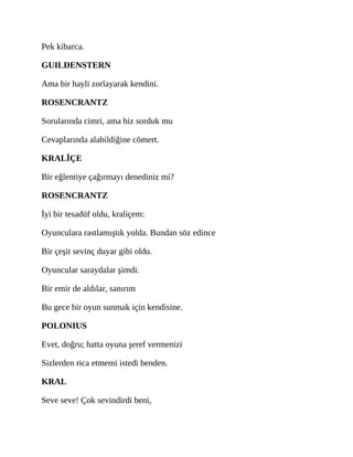 Pek kibarca.
GUILDENSTERN
Ama bir hayli zorlayarak kendini.
ROSENCRANTZ
Sorularında cimri, ama biz sorduk mu
Cevaplarında alabildiğine cömert.
KRALİÇE
Bir eğlentiye çağırmayı denediniz mi?
ROSENCRANTZ
İyi bir tesadüf oldu, kraliçem:
Oyunculara rastlamıştık yolda. Bundan söz edince
Bir çeşit sevinç duyar gibi oldu.
Oyuncular saraydalar şimdi.
Bir emir de aldılar, sanırım
Bu gece bir oyun sunmak için kendisine.
POLONIUS
Evet, doğru; hatta oyuna şeref vermenizi
Sizlerden rica etmemi istedi benden.
KRAL
Seve seve! Çok sevindirdi beni,
 