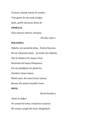 Umarım, ummak isterim ki yeniden
Yola getirir de onu senin iyiliğin,
Şanlı, şerefli olursunuz ikiniz de.
OPHELIA
Öyle olmasını dilerim, kraliçem.
(Kraliçe çıkar.)
POLONIUS
Ophelia, sen şuralarda dolaş... Kralım buyurun,
Biz de saklanalım şöyle... Şu kitabı oku Ophelia;
Oku ki dindarca bir manası olsun
Buralarda tek başına dolaşmanın.
Sık sık işlediğimiz bir günah bu,
Örnekleri tümen tümen,
Melek yüzü, din iman kisvesi takınıp
Şeytanı bile kafese koyabilir insan.
KRAL
(Kendi kendine.)
Aman ne doğru!
Ne yaman bir kırbaç vicdanımın suratına!
Bir orospu yanağı bile kızılı, düzgünüyle,
 