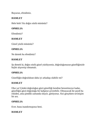 Buyurun, efendimiz.
HAMLET
Hele hele! Siz doğru sözlü müsünüz?
OPHELIA
Efendimiz?
HAMLET
Güzel yüzlü müsünüz?
OPHELIA
Ne demek bu efendimiz?
HAMLET
Şu demek ki, doğru sözlü güzel yüzlüyseniz, doğruluğunuzun güzelliğinizle
hiçbir alışverişi olmamalı.
OPHELIA
Güzelliğin doğruluktan daha iyi arkadaşı olabilir mi?
HAMLET
Olur ya! Çünkü doğruluğun gücü güzelliği kendine benzetinceye kadar,
güzelliğin gücü doğruluğu bir kahpeye çevirebilir. Olmayacak bir şeydi bu
eskiden, ama şimdiki zamanda oluyor, görüyoruz. Sizi gerçekten sevmişim
bir ara.
OPHELIA
Evet. buna inandırmıştınız beni.
HAMLET
 
