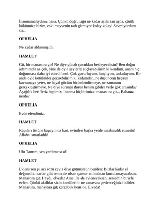 İnanmamalıydınız bana. Çünkü doğruluğu ne kadar aşılarsan aşıla, çürük
kökümüze bizim, eski meyvenin tadı gitmiyor kolay kolay! Sevmiyordum
sizi.
OPHELIA
Ne kadar aldanmışım.
HAMLET
Git, bir manastıra gir! Ne diye günah çocukları besleyeceksin? Ben doğru
adamımdır az çok, yine de öyle şeylerle suçlayabilirim ki kendimi, anam hiç
doğurmasa daha iyi ederdi beni. Çok gururluyum, hınçlıyım, tutkuluyum. Bir
anda öyle kötülükler geçirebilirim ki kafamdan, ne düşüncem hepsini
kavramaya yeter, ne hayal gücüm biçimlendirmeye, ne zamanım
gerçekleştirmeye. Ne diye sürünür durur benim gibiler yerle gök arasında?
Aşağılık herifleriz hepimiz; İnanma hiçbirimize, manastıra gir... Babanız
nerde?
OPHELIA
Evde efendimiz.
HAMLET
Kapıları üstüne kapayın da bari, evinden başka yerde maskaralık etmesin!
Allaha ısmarladık!
OPHELIA
Ulu Tanrım, sen yardımcısı ol!
HAMLET
Evlenirsen şu acı sözü çeyiz diye götürürsün benden: Buzlar kadar el
değmedik, karlar gibi temiz de olsan çamur atılmaktan kurtulamayacaksın.
Manastıra git. Haydi, elveda! Ama ille de evleneceksen, sersemin biriyle
evlen: Çünkü akıllılar sizin kendilerini ne canavara çevireceğinizi bilirler.
Manastıra, manastıra git; çarçabuk hem de. Elveda!
 