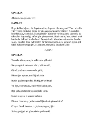 OPHELIA
Allahım, sen şifasını ver!
HAMLET
Boya kullandığınızı da duydum sizin, duymaz olur muyum? Tanrı size bir
yüz vermiş, siz tutup başka bir yüz yapıyorsunuz kendinize. Kırıtmalar,
fıkırdamalar, yapmacıklı konuşmalar, Tanrının yarattıklarına uydurma ad
takmalar, hayasızlığı saflık gibi göstermeler. Hadi canım, ben yokum artık
bunlarda, deli etti bunlar beni! Ben derim ki kimseler evlenmesin bundan
sonra. Bundan önce evlenenler, bir tanesi dışında, öyle yaşasın gitsin, üst
tarafı kalsın olduğu gibi. Manastıra, manastıra diyorum sana!
(Çıkar.)
OPHELIA
Yazıklar olsun, o soylu zekâ nasıl çökmüş!
Sarayın gözü, ordunun kılıcı, bilimin dili,
Güzel yurdumuzun umudu, gülü,
Kibarlığın aynası, zarifliğin kalıbı,
Bütün gözlerin gözdesi bitmiş, yok olmuş!
Ve ben, en mutsuzu, en dertlisi kadınların,
Ben ki balını tattım sözlerindeki şiirin,
Şimdi o soylu, o şahane kafanın
Düzeni bozulmuş çanlara döndüğünü mü görecektim?
O eşsiz örnek insanın, o çiçek açan gençliğin.
Solup gittiğini mi görecektim çıldırarak?
 
