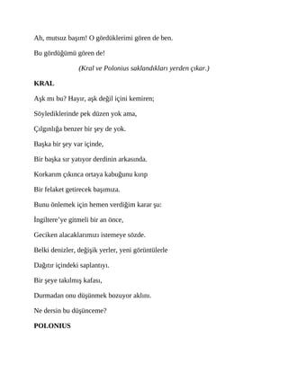 Ah, mutsuz başım! O gördüklerimi gören de ben.
Bu gördüğümü gören de!
(Kral ve Polonius saklandıkları yerden çıkar.)
KRAL
Aşk mı bu? Hayır, aşk değil içini kemiren;
Söylediklerinde pek düzen yok ama,
Çılgınlığa benzer bir şey de yok.
Başka bir şey var içinde,
Bir başka sır yatıyor derdinin arkasında.
Korkarım çıkınca ortaya kabuğunu kırıp
Bir felaket getirecek başımıza.
Bunu önlemek için hemen verdiğim karar şu:
İngiltere’ye gitmeli bir an önce,
Geciken alacaklarımızı istemeye sözde.
Belki denizler, değişik yerler, yeni görüntülerle
Dağıtır içindeki saplantıyı.
Bir şeye takılmış kafası,
Durmadan onu düşünmek bozuyor aklını.
Ne dersin bu düşünceme?
POLONIUS
 