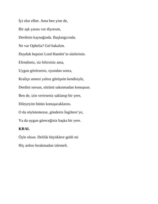 İyi olur elbet. Ama ben yine de,
Bir aşk yarası var diyorum,
Derdinin kaynağında. Başlangıcında.
Ne var Ophelia? Gel bakalım.
Duyduk hepsini Lord Hamlet’in sözlerinin.
Efendimiz, siz bilirsiniz ama,
Uygun görürseniz, oyundan sonra,
Kraliçe annesi yalnız görüşsün kendisiyle,
Derdini sorsun, sözünü sakınmadan konuşsun.
Ben de, izin verirseniz saklanıp bir yere,
Dileyeyim bütün konuşacaklarını.
O da söyletemezse, gönderin İngiltere’ye,
Ya da uygun göreceğiniz başka bir yere.
KRAL
Öyle olsun. Delilik büyüklere geldi mi
Hiç ardını bırakmadan izlemeli.
 
