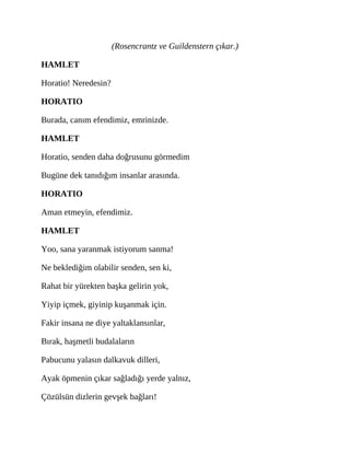 (Rosencrantz ve Guildenstern çıkar.)
HAMLET
Horatio! Neredesin?
HORATIO
Burada, canım efendimiz, emrinizde.
HAMLET
Horatio, senden daha doğrusunu görmedim
Bugüne dek tanıdığım insanlar arasında.
HORATIO
Aman etmeyin, efendimiz.
HAMLET
Yoo, sana yaranmak istiyorum sanma!
Ne beklediğim olabilir senden, sen ki,
Rahat bir yürekten başka gelirin yok,
Yiyip içmek, giyinip kuşanmak için.
Fakir insana ne diye yaltaklansınlar,
Bırak, haşmetli budalaların
Pabucunu yalasın dalkavuk dilleri,
Ayak öpmenin çıkar sağladığı yerde yalnız,
Çözülsün dizlerin gevşek bağları!
 