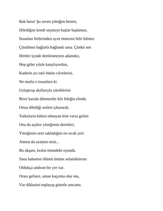 Bak bana! Şu seven yüreğim benim,
Dilediğini kendi seçmeye başlar başlamaz,
İnsanları birbirinden ayırt etmesini bilir bilmez
Çözülmez bağlarla bağlandı sana. Çünkü sen
Dertler içinde dertlenmeyen adamdın,
Hep güler yüzle karşılıyordun,
Kaderin acı tatlı bütün cilvelerini.
Ne mutlu o insanlara ki.
Uzlaştırıp akıllarıyla yüreklerini
Birer kavala dönmezler kör feleğin elinde,
Onun dilediği sesleri çıkararak.
Tutkuların kölesi olmayan kim varsa gelsin
Ona da açıktır yüreğimin derinleri,
Yüreğimin seni sakladığım en sıcak yeri.
Amma da uzattım sözü...
Bu akşam, kralın önündeki oyunda.
Sana babamın ölümü üstüne anlattıklarımı
Oldukça andıran bir yer var.
Orası gelince, aman kaçırma olur mu,
Var dikkatini toplayıp gözetle amcamı.
 