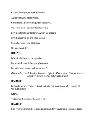 Gizlediği cinayet, sözün bir yerinde,
Açığa vurmazsa eğer kendini,
Cehennemlik bir hortlak görmüşüz sadece.
Ve zebanilerin örsünden daha karaymış
Benim kafamda kurduklarım. Aman, aç gözünü!
Benim gözlerim de hep onda olacak.
Sonra baş başa verir düşünürüz
Ne renk verdi diye.
HORATIO
Peki efendimiz; eğer bu oyunda o
Bir hırsızlık eder de kaçarsa gözümden
Ben ödemeye razıyım çalınacak olanı!
(Boru sesleri. Kral, Kraliçe, Polonius, Ophelia, Rosencrantz, Guildenstern ve
başkaları meşale taşıyan subaylarla girer.)
HAMLET
Geliyorlar oyunu görmeye; kaçık rolünü oynamaya başlamalı! Horatio, bir
yer bul kendine.
KRAL
Yeğenimiz Hamlet nasıllar, iyiler mi?
HAMLET
Çok iyidirler, maşallah! Bukalemun misali, hava yiyip umut içiyorum, iğdiş
 