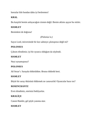 horozlar bile bundan daha iyi beslenmez!
KRAL
Bu karşılık benim anlayacağım cinsten değil. Benim aklımı aşıyor bu sözler.
HAMLET
Benimkini de doğrusu!
(Polonius’a.)
Sayın Lord, üniversitede bir kez sahneye çıkmıştınız değil mi?
POLONIUS
Çıktım efendimiz; iyi bir oyuncu olduğum da söylendi.
HAMLET
Neyi oynamıştınız?
POLONIUS
Jül Sezar’ı. Sarayda öldürüldüm. Brutus öldürdü beni.
HAMLET
Böyle bir saray öküzünü öldürmek ne canavarlık! Oyuncular hazır mı?
ROSENCRANTZ
Evet efendimiz, emrinizi bekliyorlar.
KRALİÇE
Canım Hamlet, gel şöyle yanıma otur.
HAMLET
 