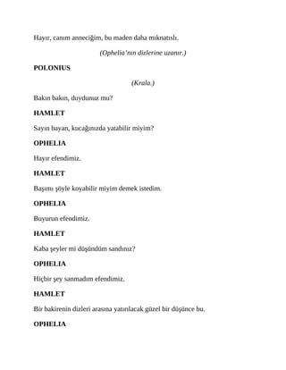 Hayır, canım anneciğim, bu maden daha mıknatıslı.
(Ophelia’nın dizlerine uzanır.)
POLONIUS
(Krala.)
Bakın bakın, duydunuz mu?
HAMLET
Sayın bayan, kucağınızda yatabilir miyim?
OPHELIA
Hayır efendimiz.
HAMLET
Başımı şöyle koyabilir miyim demek istedim.
OPHELIA
Buyurun efendimiz.
HAMLET
Kaba şeyler mi düşündüm sandınız?
OPHELIA
Hiçbir şey sanmadım efendimiz.
HAMLET
Bir bakirenin dizleri arasına yatırılacak güzel bir düşünce bu.
OPHELIA
 
