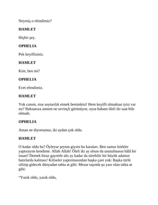 Neymiş o efendimiz?
HAMLET
Hiçbir şey.
OPHELIA
Pek keyiflisiniz.
HAMLET
Kim, ben mi?
OPHELIA
Evet efendimiz.
HAMLET
Yok canım, size soytarılık etmek benimkisi! Hem keyifli olmaktan iyisi var
mı? Baksanıza annem ne sevinçli görünüyor, oysa babam öleli iki saat bile
olmadı.
OPHELIA
Aman ne diyorsunuz, iki aydan çok oldu.
HAMLET
O kadar oldu ha? Öyleyse şeytan giysin bu karaları. Ben samur kürkler
yaptırayım kendime. Allah Allah! Öleli iki ay olsun da unutulmasın hâlâ bir
insan? Demek biraz gayretle altı ay kadar da sürebilir bir büyük adamın
hatırlarda kalması! Kiliseler yaptırmasından başka çare yok: Başka türlü
silinip gidecek dünyadan tahta at gibi. Mezar taşında şu yazı olan tahta at
gibi:
“Yazık oldu, yazık oldu,
 