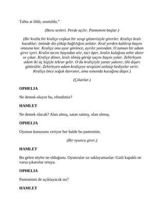 Tahta at öldü, unutuldu.”
(Boru sesleri. Perde açılır. Pantomim başlar.)
(Bir kralla bir kraliçe coşkun bir sevgi gösterisiyle girerler. Kraliçe kralı
kucaklar; önünde diz çöküp bağlılığını anlatır. Kral yerden kaldırıp başını
omzuna kor. Kraliçe onu uyur görünce, ayrılır yanından. O zaman bir adam
girer içeri. Kralın tacını başından alır, tacı öper, kralın kulağına zehir akıtır
ve çıkar. Kraliçe döner, kralı ölmüş görüp saçını başını yolar. Zehirleyen
adam iki üç kişiyle tekrar gelir. O da kraliçeyle yanar yakınır, ölü dışarı
götürülür. Zehirleyen adam kraliçeye sevgisini anlatıp hediyeler verir.
Kraliçe önce soğuk davranır, ama sonunda kucağına düşer.)
(Çıkarlar.)
OPHELIA
Ne demek oluyor bu, efendimiz?
HAMLET
Ne demek olacak? Alan almış, satan satmış, olan olmuş.
OPHELIA
Oyunun konusunu veriyor her halde bu pantomim.
(Bir oyuncu girer.)
HAMLET
Bu gelen söyler ne olduğunu. Oyuncular sır saklayamazlar: Gizli kapaklı ne
varsa çıkarırlar ortaya.
OPHELIA
Pantomimi de açıklayacak mı?
HAMLET
 