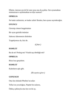 Elbette, istersen sen de bir tane oyna onu da açıklar. Sen oynamaktan
utanmazsan o açıklamaktan ne diye utansın?
OPHELIA
Ne kadar zalimsiniz, ne kadar zalim! Bırakın, ben oyunu seyredeceğim.
OYUNCU
Güvenip cömert hoşgörünüze
Bir oyun getirdik önünüze
Sabrınız tükenmesin dinlerken
Tragedyamızı da, bizi de.
(Çıkar.)
HAMLET
Bu da ne? Prolog mu? Yüzük taşı dörtlüğü mü?
OPHELIA
Biraz kısa gerçekten.
HAMLET
Kadınların aşkı gibi.
(İki oyuncu girer.)
GONZAGO
Otuz kez dolandı Phoibos’un atları
Tellus’un yuvarlağını, Neptün’ün sularını,
Ödünç ışıklarıyla otuz kez on iki ay,
 