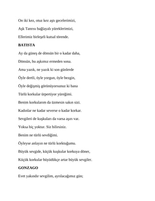 On iki kez, otuz kez aştı gecelerimizi,
Aşk Tanrısı bağlayalı yüreklerimizi,
Ellerimiz birleşeli kutsal törende.
BATISTA
Ay da güneş de dönsün bir o kadar daha,
Dönsün, bu aşkımız ermeden sona.
Ama yazık, ne yazık ki son günlerde
Öyle dertli, öyle yorgun, öyle bezgin,
Öyle değişmiş görünüyorsunuz ki bana
Türlü korkular ürpertiyor yüreğimi.
Benim korkularım da üzmesin sakın sizi.
Kadınlar ne kadar severse o kadar korkar.
Sevgileri de kuşkuları da varsa aşırı var.
Yoksa hiç yoktur. Siz bilirsiniz.
Benim ne türlü sevdiğimi.
Öyleyse anlayın ne türlü korktuğumu.
Büyük sevgide, küçük kuşkular korkuya döner,
Küçük korkular büyüdükçe artar büyük sevgiler.
GONZAGO
Evet yakındır sevgilim, ayrılacağımız gün;
 