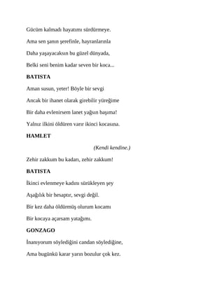 Gücüm kalmadı hayatımı sürdürmeye.
Ama sen şanın şerefinle, hayranlarınla
Daha yaşayacaksın bu güzel dünyada,
Belki seni benim kadar seven bir koca...
BATISTA
Aman susun, yeter! Böyle bir sevgi
Ancak bir ihanet olarak girebilir yüreğime
Bir daha evlenirsem lanet yağsın başıma!
Yalnız ilkini öldüren varır ikinci kocasına.
HAMLET
(Kendi kendine.)
Zehir zakkum bu kadarı, zehir zakkum!
BATISTA
İkinci evlenmeye kadını sürükleyen şey
Aşağılık bir hesaptır, sevgi değil.
Bir kez daha öldürmüş olurum kocamı
Bir kocaya açarsam yatağımı.
GONZAGO
İnanıyorum söylediğini candan söylediğine,
Ama bugünkü karar yarın bozulur çok kez.
 
