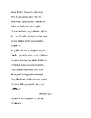 Sözde dostları düşman kesilir bütün.
Ama ilk düşünceme döneyim yine
İsteklerimiz öyle çatışır ki kaderimizle
Bütün kurduklarımız yıkılır gider.
Düşünceler bizim, olaylar bizim değiller.
Sen yine bir daha evlenmeyeceğine inan,
İnancın değişir kocan öldüğü zaman.
BATISTA
Ne gökler ışık versin, ne yerler meyve!
Geceler, gündüzler rahatı zehir edin bana!
Umudum, inancım, hor görün dualarımı,
Bir keşişin çilesine dönsün yaşamım.
Gelsin yaksın umutlarımı birer birer
Sevinçleri karanlığa çeviren dertler!
Dünyada ahrette bela bırakmasın peşimi
Dul kalıp da bir gün yenilersem eşimi!
HAMLET
(Ophelia’ya.)
İster misin unutsun şimdi bu yemini!
GONZAGO
 