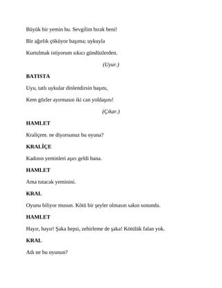 Büyük bir yemin bu. Sevgilim bırak beni!
Bir ağırlık çöküyor başıma; uykuyla
Kurtulmak istiyorum sıkıcı gündüzlerden.
(Uyur.)
BATISTA
Uyu, tatlı uykular dinlendirsin başını,
Kem gözler ayırmasın iki can yoldaşını!
(Çıkar.)
HAMLET
Kraliçem. ne diyorsunuz bu oyuna?
KRALİÇE
Kadının yeminleri aşırı geldi bana.
HAMLET
Ama tutacak yeminini.
KRAL
Oyunu biliyor musun. Kötü bir şeyler olmasın sakın sonunda.
HAMLET
Hayır, hayır! Şaka hepsi, zehirleme de şaka! Kötülük falan yok.
KRAL
Adı ne bu oyunun?
 