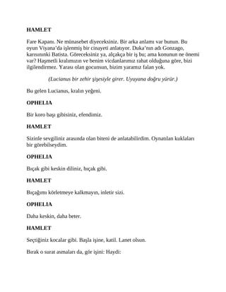 HAMLET
Fare Kapanı. Ne münasebet diyeceksiniz. Bir arka anlamı var bunun. Bu
oyun Viyana’da işlenmiş bir cinayeti anlatıyor. Duka’nın adı Gonzago,
karısınınki Batista. Göreceksiniz ya, alçakça bir iş bu; ama konunun ne önemi
var? Haşmetli kralımızın ve benim vicdanlarımız rahat olduğuna göre, bizi
ilgilendirmez. Yarası olan gocunsun, bizim yaramız falan yok.
(Lucianus bir zehir şişesiyle girer. Uyuyana doğru yürür.)
Bu gelen Lucianus, kralın yeğeni.
OPHELIA
Bir koro başı gibisiniz, efendimiz.
HAMLET
Sizinle sevgiliniz arasında olan biteni de anlatabilirdim. Oynatılan kuklaları
bir görebilseydim.
OPHELIA
Bıçak gibi keskin diliniz, bıçak gibi.
HAMLET
Bıçağımı körletmeye kalkmayın, inletir sizi.
OPHELIA
Daha keskin, daha beter.
HAMLET
Seçtiğiniz kocalar gibi. Başla işine, katil. Lanet olsun.
Bırak o surat asmaları da, gör işini: Haydi:
 
