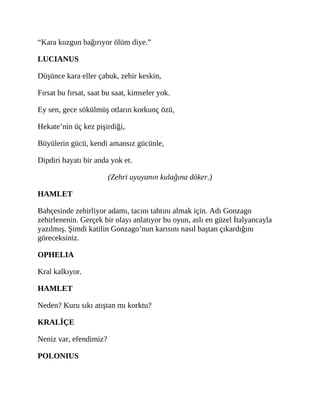 “Kara kuzgun bağırıyor ölüm diye.”
LUCIANUS
Düşünce kara eller çabuk, zehir keskin,
Fırsat bu fırsat, saat bu saat, kimseler yok.
Ey sen, gece sökülmüş otların korkunç özü,
Hekate’nin üç kez pişirdiği,
Büyülerin gücü, kendi amansız gücünle,
Dipdiri hayatı bir anda yok et.
(Zehri uyuyanın kulağına döker.)
HAMLET
Bahçesinde zehirliyor adamı, tacını tahtını almak için. Adı Gonzago
zehirlenenin. Gerçek bir olayı anlatıyor bu oyun, aslı en güzel İtalyancayla
yazılmış. Şimdi katilin Gonzago’nun karısını nasıl baştan çıkardığını
göreceksiniz.
OPHELIA
Kral kalkıyor.
HAMLET
Neden? Kuru sıkı atıştan mı korktu?
KRALİÇE
Neniz var, efendimiz?
POLONIUS
 