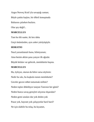 Azgın Norveç Kralı’yla savaştığı zaman;
Böyle çatıktı kaşları, bir öfkeli konuşmada
Baltasını çalarken buzlara.
Olur şey değil!..
MARCELLUS
Tam bu ölü saatte, iki kez daha
Geçti önümüzden, aynı asker yürüyüşüyle.
HORATIO
Nasıl yorumlamalı bunu, bilmiyorum;
Ama benim aklım şuna yatıyor ilk ağızda:
Büyük belalar var gelecek, memleketin başına.
MARCELLUS
Ha, öyleyse, oturun da bilen varsa söylesin:
Nedir bu sıkı, bu kuşkulu tutum memlekette?
Geceler gecesi nöbet tutturmak millete?
Neden toplar dökülüyor tunçtan Tanrının her günü?
Neden bunca savaş gereçleri alıyoruz dışarıdan?
Neden gemi ustaları dur yok dinlen yok
Pazar yok, bayram yok çalışıyorlar harıl harıl?
Ne için olabilir bu telaş, bu kıyamet,
 