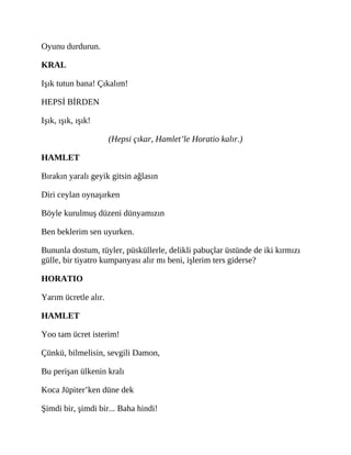 Oyunu durdurun.
KRAL
Işık tutun bana! Çıkalım!
HEPSİ BİRDEN
Işık, ışık, ışık!
(Hepsi çıkar, Hamlet’le Horatio kalır.)
HAMLET
Bırakın yaralı geyik gitsin ağlasın
Diri ceylan oynaşırken
Böyle kurulmuş düzeni dünyamızın
Ben beklerim sen uyurken.
Bununla dostum, tüyler, püsküllerle, delikli pabuçlar üstünde de iki kırmızı
gülle, bir tiyatro kumpanyası alır mı beni, işlerim ters giderse?
HORATIO
Yarım ücretle alır.
HAMLET
Yoo tam ücret isterim!
Çünkü, bilmelisin, sevgili Damon,
Bu perişan ülkenin kralı
Koca Jüpiter’ken düne dek
Şimdi bir, şimdi bir... Baha hindi!
 