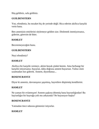 Hoş geldiniz, safa geldiniz.
GUILDENSTERN
Yoo, efendimiz, bu nezaket hiç de yerinde değil. Rica ederim akıllıca karşılık
verin bana.
Ben annenizin emirlerini söylemeye geldim size. Dinlemek istemiyorsanız,
giderim, görevim de biter.
HAMLET
Beceremeyeceğim bunu.
GUILDENSTERN
Neyi efendimiz?
HAMLET
Akıllıca bir karşılık vermeyi, aklım bozuk çünkü benim. Ama herhangi bir
karşılık istiyorsanız, buyurun, daha doğrusu annem buyursun. Yalnız sözü
uzatmadan öze giderek. Annem, diyordunuz...
ROSENCRANTZ
Diyor ki anneniz, davranışınız şaşırtmış, hayretlere düşürmüş kendilerini.
HAMLET
Ne yaman bir evlatmışım! Annem şaşkına dönmüş bana hayranlığından! Bu
hayranlığın bir kuyruğu yok mu arkasında? Ne buyuruyor başka?
ROSENCRANTZ
Yatmadan önce odasına gitmenizi istiyorlar.
HAMLET
 