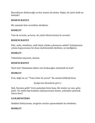 Buyruklarını dinleyeceğiz on kez anamız da olsalar. Başka, bir işiniz kaldı mı
benimle?
ROSENCRANTZ
Bir zamanlar beni severdiniz efendimiz.
HAMLET
Yine de severim, şu hırsız, iki yüzlü ellerim kırılsın ki severim!
ROSENCRANTZ
Peki, nedir, efendimiz, nedir böyle çileden çıkmanızın sebebi? İyileşmenizin
yolunu kapıyorsunuz bir dosta söylememekle derdinizi, ne istediğinizi.
HAMLET
Yükselmek istiyorum, dostum.
ROSENCRANTZ
Nasıl olur? Danimarka tahtını size bırakacağını söylemedi mi kral?
HAMLET
Evet, değil mi ya! “Yonca biter de yersin!” Bu atasözü küflendi biraz.
(Çalgıcılar flavtalarla girer.)
Hah, flavtalar geldi! Verin şunlardan birini bana. Bir sözüm var size, gelin
şöyle. Siz neden hep bordama sokuluyorsunuz benim, yolumdan çıkarmak
isterce beni?
GUILDENSTERN
Haddimi bilmiyorsam, sevgimin sınırları aşmasındandır bu efendimiz.
HAMLET
 