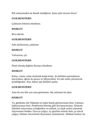 Pek anlayamadım ne demek istediğinizi. Şunu çalar mısınız biraz?
GUILDENSTERN
Çalmasını bilmem efendimiz.
HAMLET
Rica ederim.
GUILDENSTERN
Sahi söylüyorum, çalamam.
HAMLET
Yalvarırım, çal.
GUILDENSTERN
Elimi sürmüş değilim flavtaya efendimiz.
HAMLET
Kolay, canım, yalan söylemek kadar kolay. Şu deliklere parmaklarını
koyacaksın, ağzını da şuraya ve üfleyeceksin. En tatlı sesler çıkıverecek
kendiliğinden. Alın, bakın; işte delikleri şunlar.
GUILDENSTERN
Ama iki sesi bile yan yana getiremem. Hiç anlamam bu işten.
HAMLET
Ya, gördünüz mü! Düşünün ne kadar küçük görüyorsunuz beni. Çalmaya
kalkıyorsunuz beni. Perdelerimi bilirmiş gibi davranıyorsunuz. Sırlarımı
üfürmek istiyorsunuz yüreğimden; en yüksek, en alçak sesleri çıkarmak
istiyorsunuz benden. Oysa şu çalgıyı, içi güzelim seslerle dolu, şu ufacık
çalgıyı, bilmem, beceremem diyorsunuz söyletmesini. Allahtan korkun, bu
 