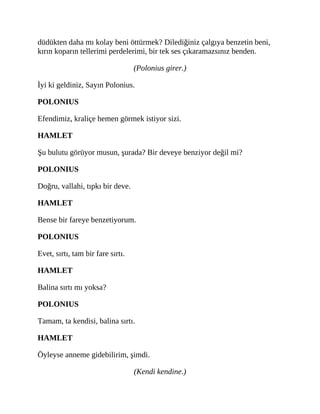 düdükten daha mı kolay beni öttürmek? Dilediğiniz çalgıya benzetin beni,
kırın koparın tellerimi perdelerimi, bir tek ses çıkaramazsınız benden.
(Polonius girer.)
İyi ki geldiniz, Sayın Polonius.
POLONIUS
Efendimiz, kraliçe hemen görmek istiyor sizi.
HAMLET
Şu bulutu görüyor musun, şurada? Bir deveye benziyor değil mi?
POLONIUS
Doğru, vallahi, tıpkı bir deve.
HAMLET
Bense bir fareye benzetiyorum.
POLONIUS
Evet, sırtı, tam bir fare sırtı.
HAMLET
Balina sırtı mı yoksa?
POLONIUS
Tamam, ta kendisi, balina sırtı.
HAMLET
Öyleyse anneme gidebilirim, şimdi.
(Kendi kendine.)
 