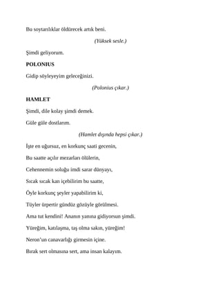Bu soytarılıklar öldürecek artık beni.
(Yüksek sesle.)
Şimdi geliyorum.
POLONIUS
Gidip söyleyeyim geleceğinizi.
(Polonius çıkar.)
HAMLET
Şimdi, dile kolay şimdi demek.
Güle güle dostlarım.
(Hamlet dışında hepsi çıkar.)
İşte en uğursuz, en korkunç saati gecenin,
Bu saatte açılır mezarları ölülerin,
Cehennemin soluğu imdi sarar dünyayı,
Sıcak sıcak kan içebilirim bu saatte,
Öyle korkunç şeyler yapabilirim ki,
Tüyler ürpertir gündüz gözüyle görülmesi.
Ama tut kendini! Ananın yanına gidiyorsun şimdi.
Yüreğim, katılaşma, taş olma sakın, yüreğim!
Neron’un canavarlığı girmesin içine.
Bırak sert olmasına sert, ama insan kalayım.
 