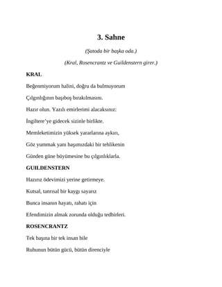 3. Sahne
(Şatoda bir başka oda.)
(Kral, Rosencrantz ve Guildenstern girer.)
KRAL
Beğenmiyorum halini, doğru da bulmuyorum
Çılgınlığının başıboş bırakılmasını.
Hazır olun. Yazılı emirlerimi alacaksınız:
İngiltere’ye gidecek sizinle birlikte.
Memleketimizin yüksek yararlarına aykırı,
Göz yummak yanı başımızdaki bir tehlikenin
Günden güne büyümesine bu çılgınlıklarla.
GUILDENSTERN
Hazırız ödevimizi yerine getirmeye.
Kutsal, tanrısal bir kaygı sayarız
Bunca insanın hayatı, rahatı için
Efendimizin almak zorunda olduğu tedbirleri.
ROSENCRANTZ
Tek başına bir tek insan bile
Ruhunun bütün gücü, bütün direnciyle
 
