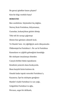 Bu geceyi gündüze katan çalışma?
Kim bir bilgi verebilir bana?
HORATIO
Ben verebilirim. Söylentileri hiç değilse.
Norveç Kralı Fortinbras, biliyorsunuz,
Gururdan, kıskançlıktan gözleri dönüp
Teke tek bir savaşa çağırmıştı
Demin bize görünen rahmetli kralı.
Ve Hamlet’imiz –ki yiğitliğiyle anılır dünyamızda–
Öldürmüştü bu Fortinbras’ı. Ne var ki Fortinbras
Kanunların ve yiğitlik geleneğinin koruduğu
Bir sözleşme imzalamıştı ölmeden:
Canıyla birlikte bütün topraklarını
Kendisini yenecek olana bırakıyordu.
Buna karşılık bizim kralımız da
Onunki kadar toprak verecekti Fortinbras’a,
Kazanırsa. İşte bu sözleşme gereğince
Hamlet’e kaldı Fortinbras’ın varı yoğu.
Gelgelelim Fortinbras’ın oğlu,
Pervasız, azgın bir delikanlı,
 