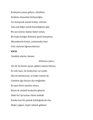Kraliçenin yanına gidiyor, efendimiz.
Perdenin arkasından dinleyeceğim.
Acı konuşacak onunla kraliçe, eminim;
Ama çok doğru olarak buyurduğunuz gibi,
Bir ana tarafsız olamaz hiçbir zaman,
Bir başka kulağın dinlemesi gerek konuşmayı.
Müsaadenizle kralım, yatmanızdan önce
Gelir söylerim öğreneceklerimi.
KRAL
Teşekkür ederim, dostum.
(Polonius çıkar.)
Ah, bir leş benim suçum, gökleri tutuyor kokusu;
En eski lanet, ilk kardeş kanı var içinde.
Dua da edemiyorum, ne kadar istesem de,
Günahım ağır basıyor dua isteğimden.
İki işten birini seçemez olunca
İkisini de yüzüstü bırakanlar gibiyim.
Nedir bu? Şu kırılası ellerin üstünde
Kardeş kanı bir parmak kalınlığında da olsa,
Hiçbir yağmur, hiçbir rahmeti göklerin
 