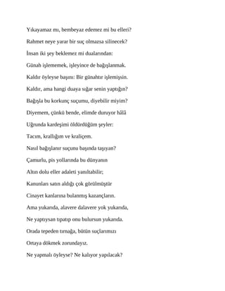 Yıkayamaz mı, bembeyaz edemez mi bu elleri?
Rahmet neye yarar bir suç olmazsa silinecek?
İnsan iki şey beklemez mi dualarından:
Günah işlememek, işleyince de bağışlanmak.
Kaldır öyleyse başını: Bir günahtır işlemişsin.
Kaldır, ama hangi duaya sığar senin yaptığın?
Bağışla bu korkunç suçumu, diyebilir miyim?
Diyemem, çünkü bende, elimde duruyor hâlâ
Uğrunda kardeşimi öldürdüğüm şeyler:
Tacım, krallığım ve kraliçem.
Nasıl bağışlanır suçunu başında taşıyan?
Çamurlu, pis yollarında bu dünyanın
Altın dolu eller adaleti yanıltabilir;
Kanunları satın aldığı çok görülmüştür
Cinayet kanlarına bulanmış kazançların.
Ama yukarıda, alavere dalavere yok yukarıda,
Ne yaptıysan tıpatıp onu bulursun yukarıda.
Orada tepeden tırnağa, bütün suçlarımızı
Ortaya dökmek zorundayız.
Ne yapmalı öyleyse? Ne kalıyor yapılacak?
 