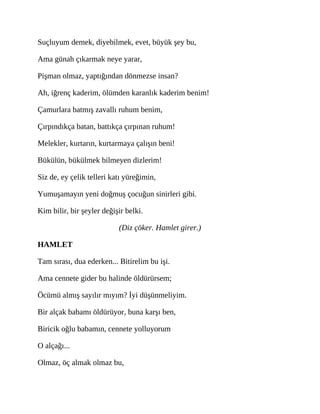 Suçluyum demek, diyebilmek, evet, büyük şey bu,
Ama günah çıkarmak neye yarar,
Pişman olmaz, yaptığından dönmezse insan?
Ah, iğrenç kaderim, ölümden karanlık kaderim benim!
Çamurlara batmış zavallı ruhum benim,
Çırpındıkça batan, battıkça çırpınan ruhum!
Melekler, kurtarın, kurtarmaya çalışın beni!
Bükülün, bükülmek bilmeyen dizlerim!
Siz de, ey çelik telleri katı yüreğimin,
Yumuşamayın yeni doğmuş çocuğun sinirleri gibi.
Kim bilir, bir şeyler değişir belki.
(Diz çöker. Hamlet girer.)
HAMLET
Tam sırası, dua ederken... Bitirelim bu işi.
Ama cennete gider bu halinde öldürürsem;
Öcümü almış sayılır mıyım? İyi düşünmeliyim.
Bir alçak babamı öldürüyor, buna karşı ben,
Biricik oğlu babamın, cennete yolluyorum
O alçağı...
Olmaz, öç almak olmaz bu,
 