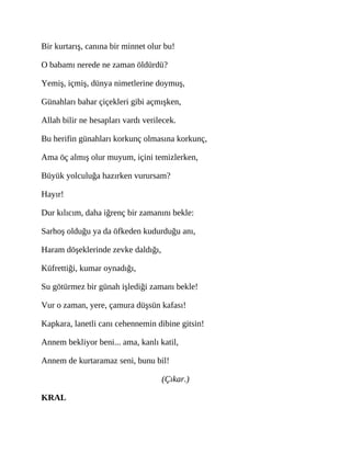 Bir kurtarış, canına bir minnet olur bu!
O babamı nerede ne zaman öldürdü?
Yemiş, içmiş, dünya nimetlerine doymuş,
Günahları bahar çiçekleri gibi açmışken,
Allah bilir ne hesapları vardı verilecek.
Bu herifin günahları korkunç olmasına korkunç,
Ama öç almış olur muyum, içini temizlerken,
Büyük yolculuğa hazırken vurursam?
Hayır!
Dur kılıcım, daha iğrenç bir zamanını bekle:
Sarhoş olduğu ya da öfkeden kudurduğu anı,
Haram döşeklerinde zevke daldığı,
Küfrettiği, kumar oynadığı,
Su götürmez bir günah işlediği zamanı bekle!
Vur o zaman, yere, çamura düşsün kafası!
Kapkara, lanetli canı cehennemin dibine gitsin!
Annem bekliyor beni... ama, kanlı katil,
Annem de kurtaramaz seni, bunu bil!
(Çıkar.)
KRAL
 
