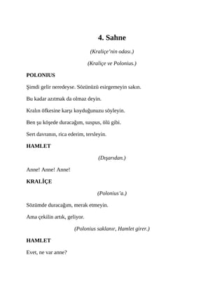 4. Sahne
(Kraliçe’nin odası.)
(Kraliçe ve Polonius.)
POLONIUS
Şimdi gelir neredeyse. Sözünüzü esirgemeyin sakın.
Bu kadar azıtmak da olmaz deyin.
Kralın öfkesine karşı koyduğunuzu söyleyin.
Ben şu köşede duracağım, suspus, ölü gibi.
Sert davranın, rica ederim, tersleyin.
HAMLET
(Dışarıdan.)
Anne! Anne! Anne!
KRALİÇE
(Polonius’a.)
Sözümde duracağım, merak etmeyin.
Ama çekilin artık, geliyor.
(Polonius saklanır, Hamlet girer.)
HAMLET
Evet, ne var anne?
 