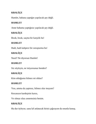 KRALİÇE
Hamlet, babana yaptığın yapılacak şey değil.
HAMLET
Anne babama yaptığınız yapılacak şey değil.
KRALİÇE
Bırak, bırak, saçma bir karşılık bu!
HAMLET
Hadi, hadi kahpece bir soruşturma bu!
KRALİÇE
Nasıl? Ne diyorsun Hamlet!
HAMLET
Siz söyleyin, ne istiyorsunuz benden?
KRALİÇE
Kim olduğumu bilmez mi oldun?
HAMLET
Yoo, amma da yaptınız, bilmez olur muyum?
Kocanızın kardeşinin karısı,
Ve olmaz olası annemsiniz benim.
KRALİÇE
Ha dur öyleyse, sana laf anlatacak birini çağırayım da onunla konuş.
 