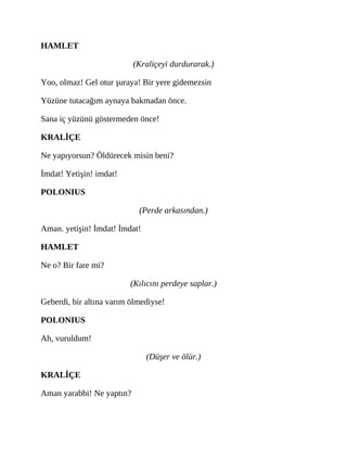 HAMLET
(Kraliçeyi durdurarak.)
Yoo, olmaz! Gel otur şuraya! Bir yere gidemezsin
Yüzüne tutacağım aynaya bakmadan önce.
Sana iç yüzünü göstermeden önce!
KRALİÇE
Ne yapıyorsun? Öldürecek misin beni?
İmdat! Yetişin! imdat!
POLONIUS
(Perde arkasından.)
Aman. yetişin! İmdat! İmdat!
HAMLET
Ne o? Bir fare mi?
(Kılıcını perdeye saplar.)
Geberdi, bir altına varım ölmediyse!
POLONIUS
Ah, vuruldum!
(Düşer ve ölür.)
KRALİÇE
Aman yarabbi! Ne yaptın?
 