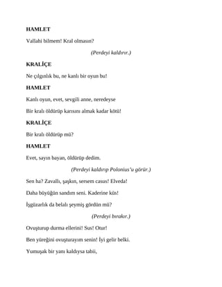 HAMLET
Vallahi bilmem! Kral olmasın?
(Perdeyi kaldırır.)
KRALİÇE
Ne çılgınlık bu, ne kanlı bir oyun bu!
HAMLET
Kanlı oyun, evet, sevgili anne, neredeyse
Bir kralı öldürüp karısını almak kadar kötü!
KRALİÇE
Bir kralı öldürüp mü?
HAMLET
Evet, sayın bayan, öldürüp dedim.
(Perdeyi kaldırıp Polonius’u görür.)
Sen ha? Zavallı, şaşkın, sersem casus! Elveda!
Daha büyüğün sandım seni. Kaderine küs!
İşgüzarlık da belalı şeymiş gördün mü?
(Perdeyi bırakır.)
Ovuşturup durma ellerini! Sus! Otur!
Ben yüreğini ovuşturayım senin! İyi gelir belki.
Yumuşak bir yanı kaldıysa tabii,
 