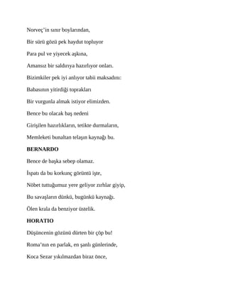 Norveç’in sınır boylarından,
Bir sürü gözü pek haydut topluyor
Para pul ve yiyecek aşkına,
Amansız bir saldırıya hazırlıyor onları.
Bizimkiler pek iyi anlıyor tabii maksadını:
Babasının yitirdiği toprakları
Bir vurgunla almak istiyor elimizden.
Bence bu olacak baş nedeni
Girişilen hazırlıkların, tetikte durmaların,
Memleketi bunaltan telaşın kaynağı bu.
BERNARDO
Bence de başka sebep olamaz.
İspatı da bu korkunç görüntü işte,
Nöbet tuttuğumuz yere geliyor zırhlar giyip,
Bu savaşların dünkü, bugünkü kaynağı.
Ölen krala da benziyor üstelik.
HORATIO
Düşüncenin gözünü dürten bir çöp bu!
Roma’nın en parlak, en şanlı günlerinde,
Koca Sezar yıkılmazdan biraz önce,
 